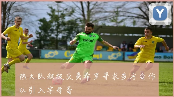 热火队积极交易希罗寻求多方合作以引入字母哥